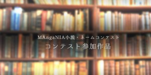 MAngaNIA小説・ネームコンテスト参加作品一覧！